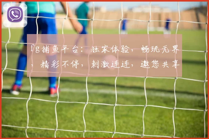 fg捕鱼平台：独家体验，畅玩无界，精彩不停，刺激连连，邀您共享