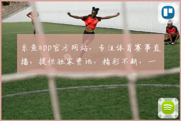 乐鱼app官方网站，专注体育赛事直播，提供独家资讯，精彩不断，一站式观赛体验