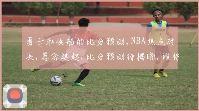 勇士和快船的比分预测,NBA焦点对决,悬念迭起,比分预测待揭晓,谁将笑到最后