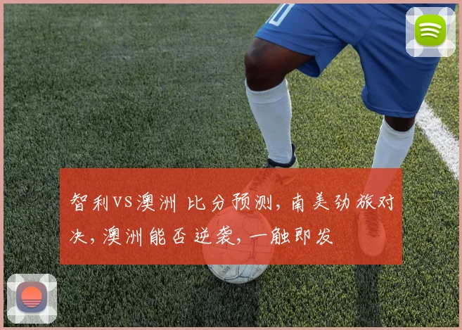 智利vs澳洲 比分预测,南美劲旅对决,澳洲能否逆袭,一触即发